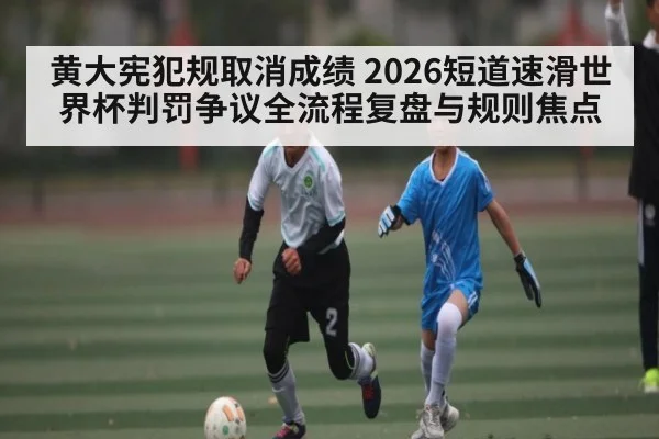 黄大宪犯规取消成绩 2026短道速滑世界杯判罚争议全流程复盘与规则焦点